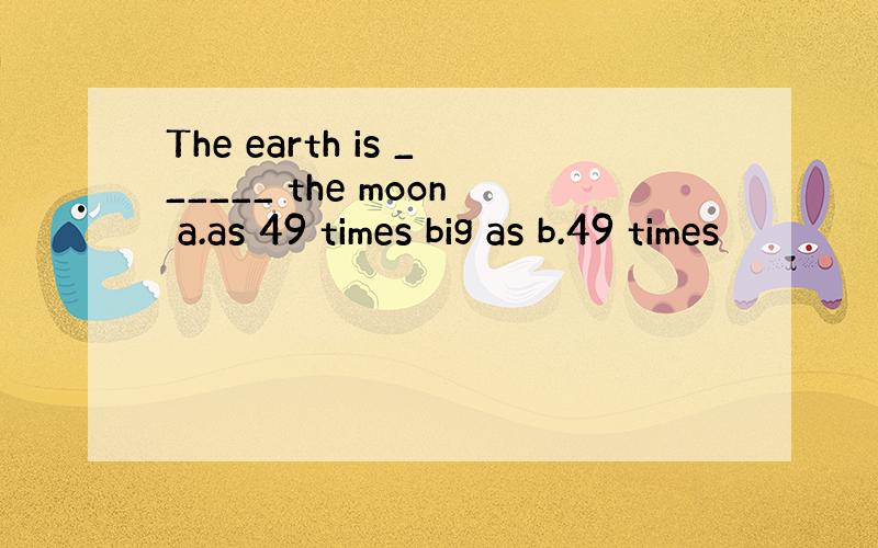 The earth is ______ the moon a.as 49 times big as b.49 times