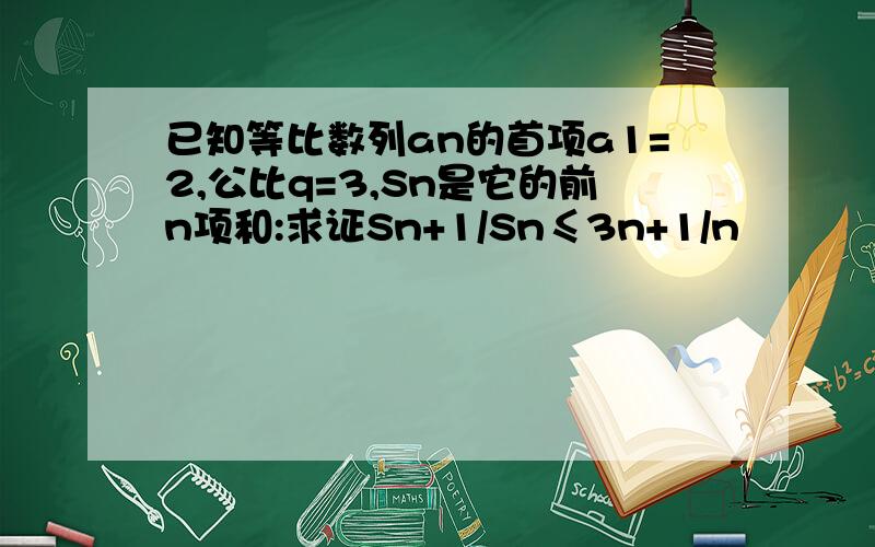 已知等比数列an的首项a1=2,公比q=3,Sn是它的前n项和:求证Sn+1/Sn≤3n+1/n