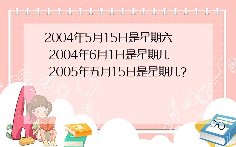 2004年5月15日是星期六 2004年6月1日是星期几 2005年五月15日是星期几?