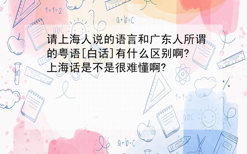 请上海人说的语言和广东人所谓的粤语[白话]有什么区别啊?上海话是不是很难懂啊?