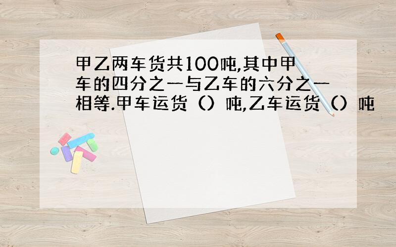 甲乙两车货共100吨,其中甲车的四分之一与乙车的六分之一相等.甲车运货（）吨,乙车运货（）吨