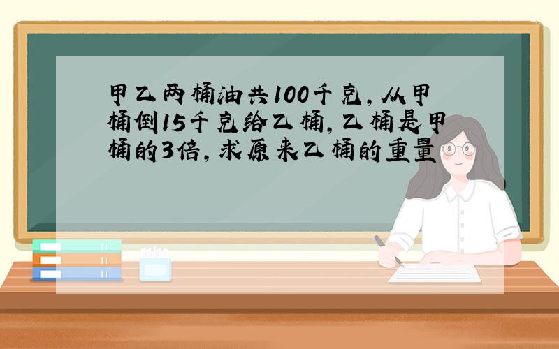 甲乙两桶油共100千克,从甲桶倒15千克给乙桶,乙桶是甲桶的3倍,求原来乙桶的重量