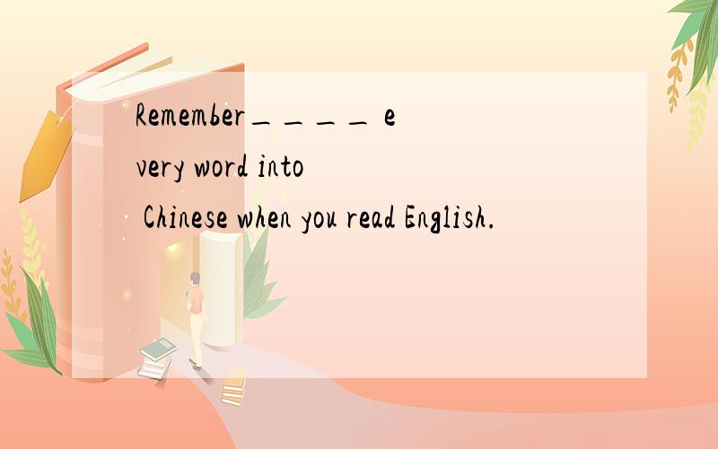 Remember____ every word into Chinese when you read English.