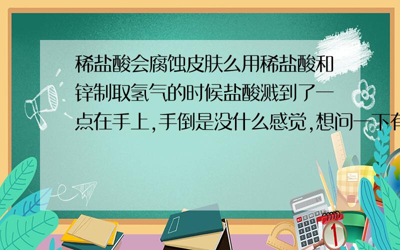 稀盐酸会腐蚀皮肤么用稀盐酸和锌制取氢气的时候盐酸溅到了一点在手上,手倒是没什么感觉,想问一下有危害么