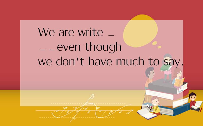 We are write ___even though we don't have much to say.