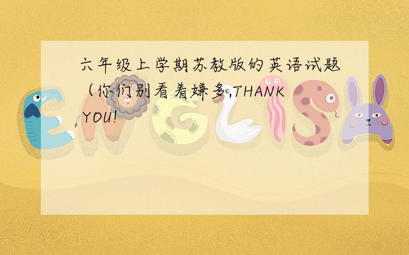 六年级上学期苏教版的英语试题（你们别看着嫌多,THANK YOU!