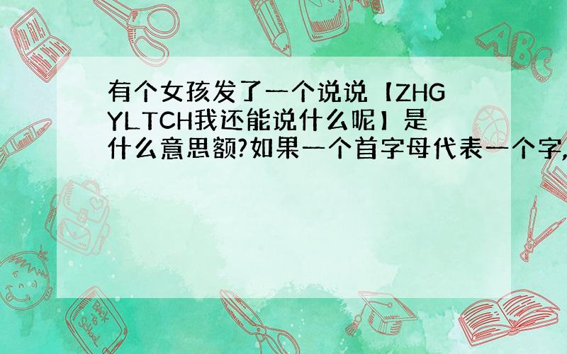 有个女孩发了一个说说【ZHGYLTCH我还能说什么呢】是什么意思额?如果一个首字母代表一个字,亲们帮我拼一下