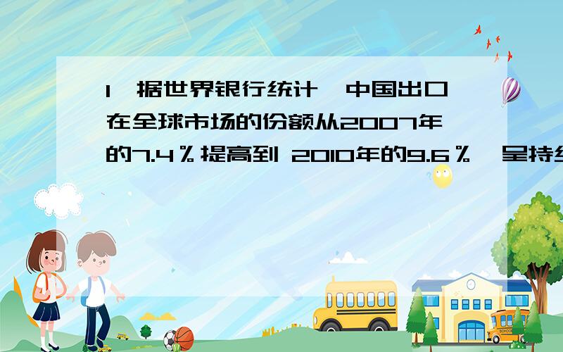 1、据世界银行统计,中国出口在全球市场的份额从2007年的7.4％提高到 2010年的9.6％,呈持续扩大趋势.中国出口