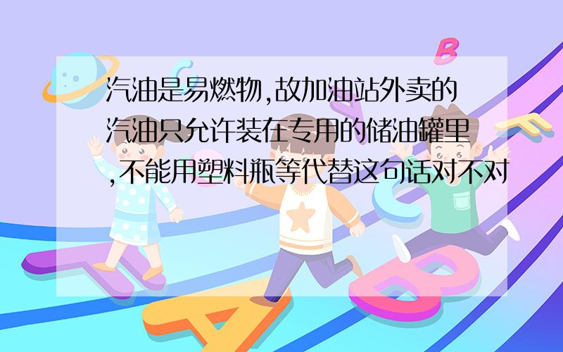 汽油是易燃物,故加油站外卖的汽油只允许装在专用的储油罐里,不能用塑料瓶等代替这句话对不对