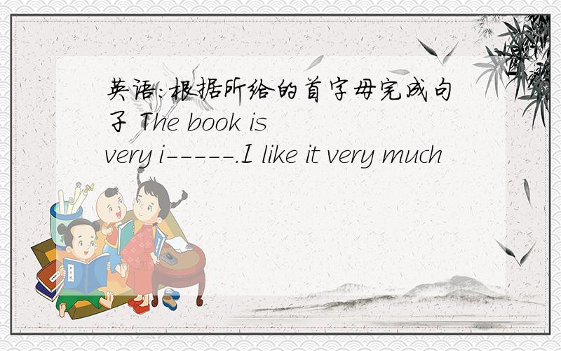 英语：根据所给的首字母完成句子 The book is very i-----.I like it very much