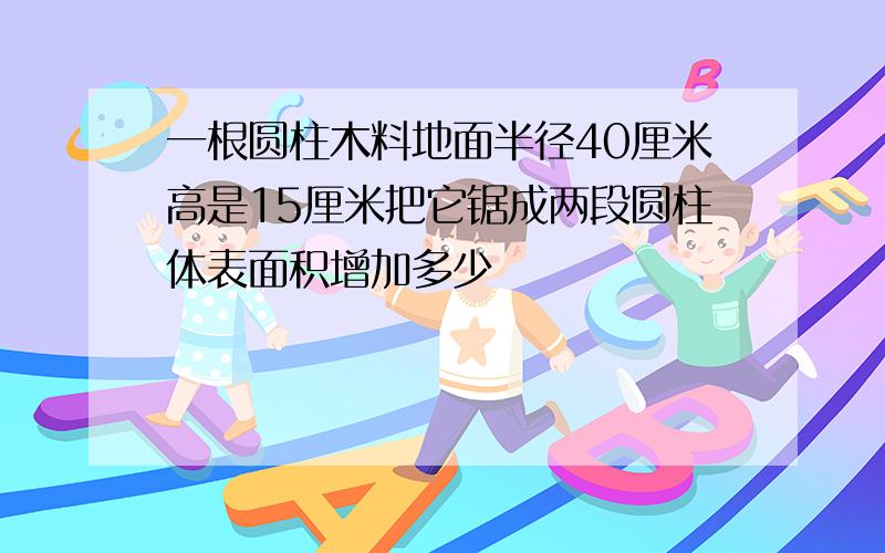 一根圆柱木料地面半径40厘米高是15厘米把它锯成两段圆柱体表面积增加多少