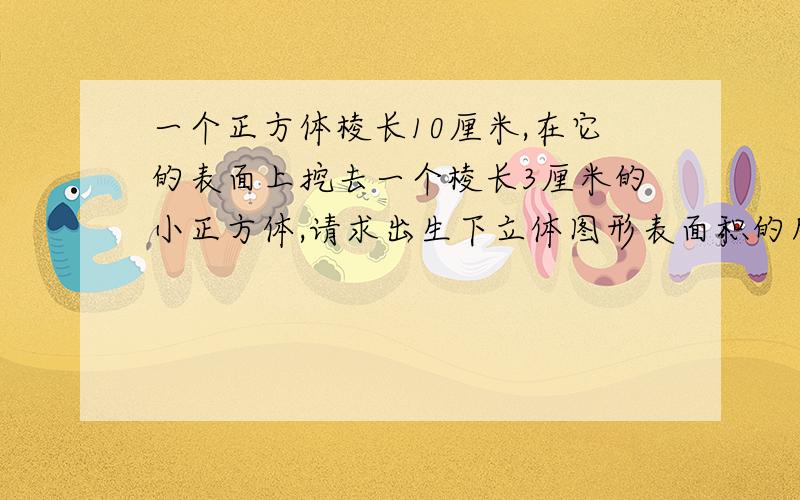 一个正方体棱长10厘米,在它的表面上挖去一个棱长3厘米的小正方体,请求出生下立体图形表面积的所有可能.