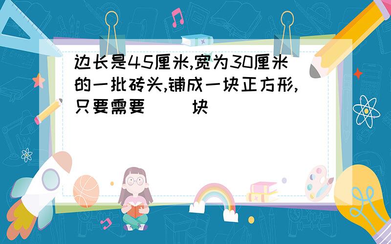 边长是45厘米,宽为30厘米的一批砖头,铺成一块正方形,只要需要（ ）块