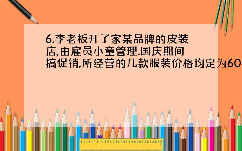 6.李老板开了家某品牌的皮装店,由雇员小童管理.国庆期间搞促销,所经营的几款服装价格均定为600元,买一件打