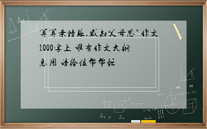 算算亲情账,感知父母恩”作文1000字上 谁有作文大纲 急用 请给位帮帮忙