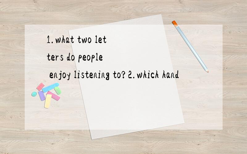 1.what two letters do people enjoy listening to?2.which hand