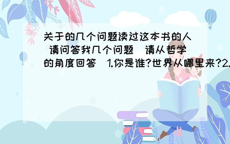 关于的几个问题读过这本书的人 请问答我几个问题(请从哲学的角度回答)1.你是谁?世界从哪里来?2.你认为世界从哪里来?3