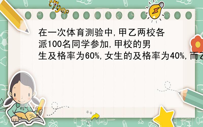 在一次体育测验中,甲乙两校各派100名同学参加,甲校的男生及格率为60%,女生的及格率为40%,而乙校男生及格率为57%