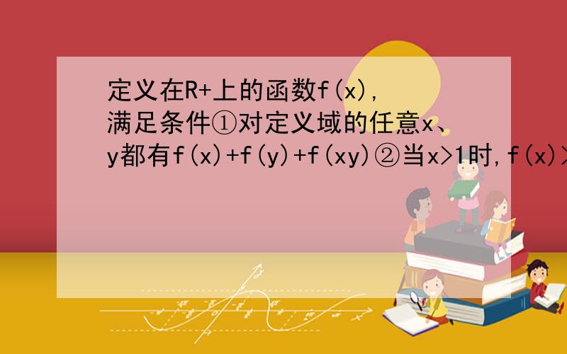 定义在R+上的函数f(x),满足条件①对定义域的任意x、y都有f(x)+f(y)+f(xy)②当x>1时,f(x)>0