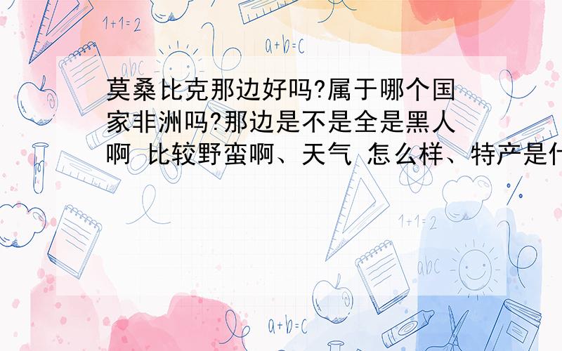 莫桑比克那边好吗?属于哪个国家非洲吗?那边是不是全是黑人啊 比较野蛮啊、天气 怎么样、特产是什么求帮忙