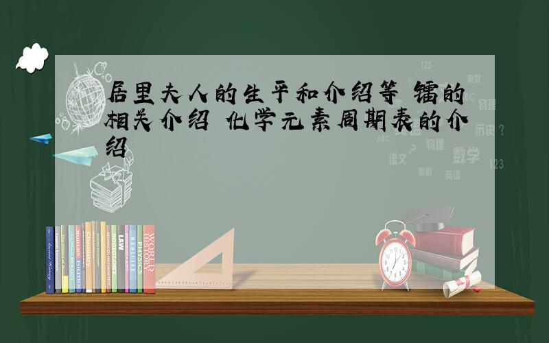 居里夫人的生平和介绍等 镭的相关介绍 化学元素周期表的介绍