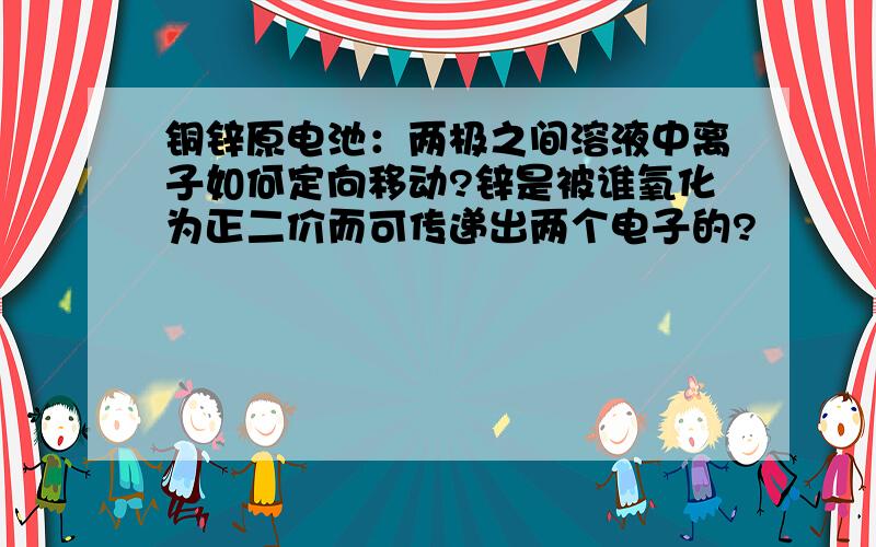 铜锌原电池：两极之间溶液中离子如何定向移动?锌是被谁氧化为正二价而可传递出两个电子的?