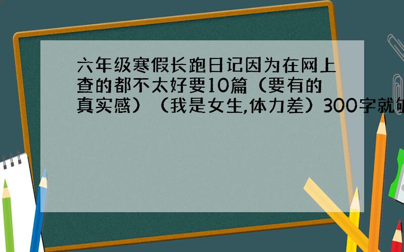 六年级寒假长跑日记因为在网上查的都不太好要10篇（要有的真实感）（我是女生,体力差）300字就够了,记住,是小学六年级寒