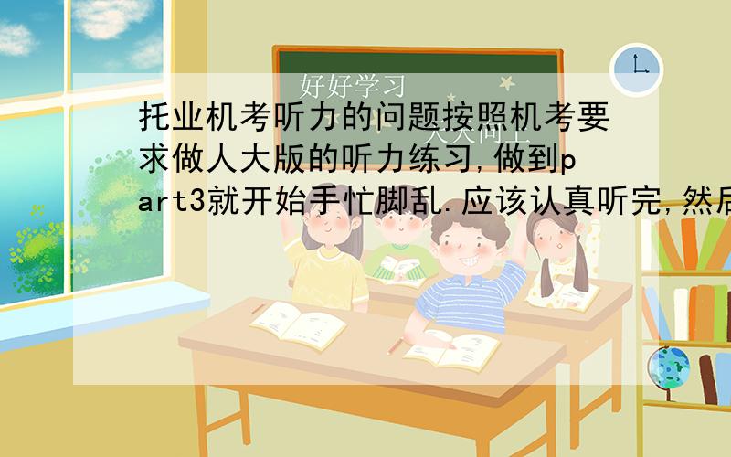 托业机考听力的问题按照机考要求做人大版的听力练习,做到part3就开始手忙脚乱.应该认真听完,然后再念题目时选答案?请教