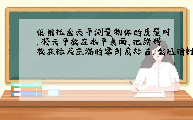 使用托盘天平测量物体的质量时,将天平放在水平桌面,把游码放在标尺左端的零刻度处后,发现指针偏向分度