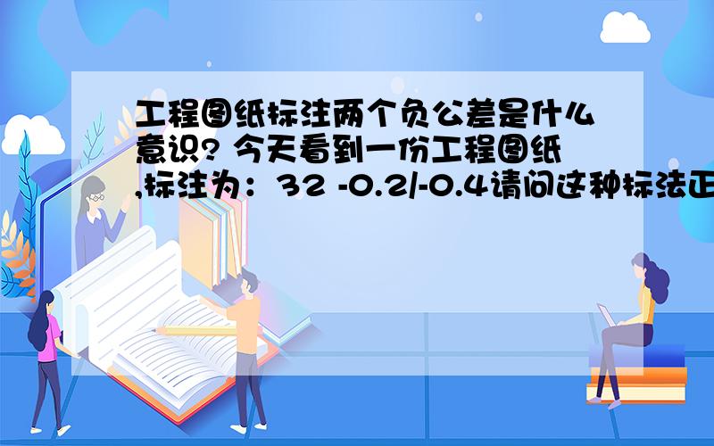 工程图纸标注两个负公差是什么意识? 今天看到一份工程图纸,标注为：32 -0.2/-0.4请问这种标法正确吗?