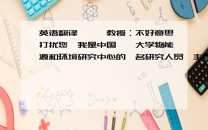 英语翻译***教授：不好意思打扰您,我是中国**大学物能源和环境研究中心的一名研究人员,主要从事生物质能源方面的研究.我