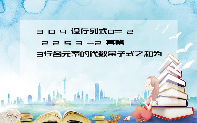 3 0 4 设行列式D= 2 2 2 5 3 -2 其第3行各元素的代数余子式之和为