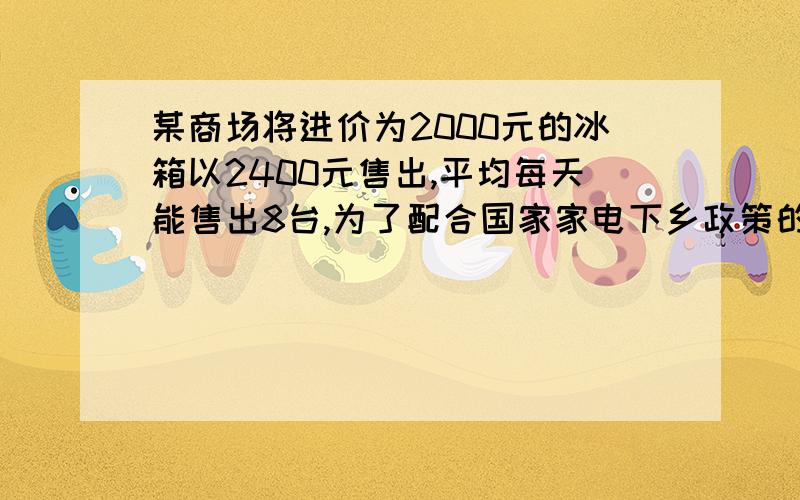 某商场将进价为2000元的冰箱以2400元售出,平均每天能售出8台,为了配合国家家电下乡政策的实施,商场决定