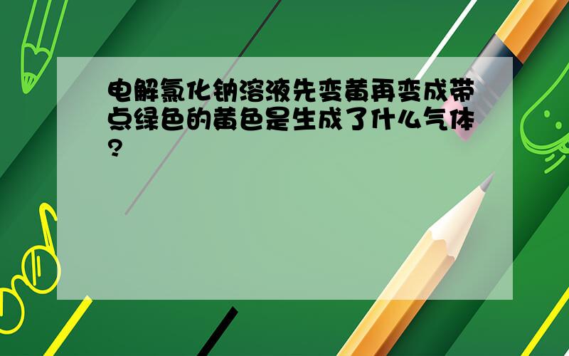 电解氯化钠溶液先变黄再变成带点绿色的黄色是生成了什么气体?