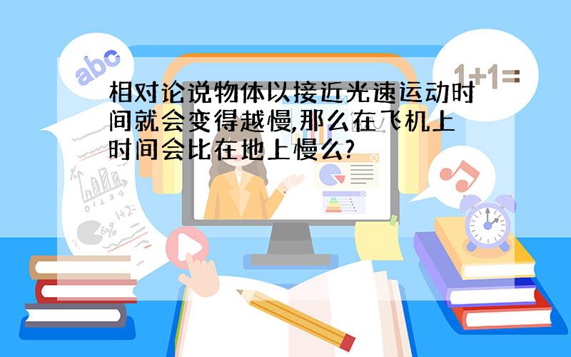 相对论说物体以接近光速运动时间就会变得越慢,那么在飞机上时间会比在地上慢么?