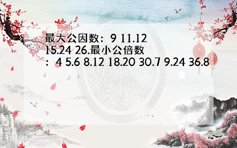 最大公因数：9 11.12 15.24 26.最小公倍数：4 5.6 8.12 18.20 30.7 9.24 36.8