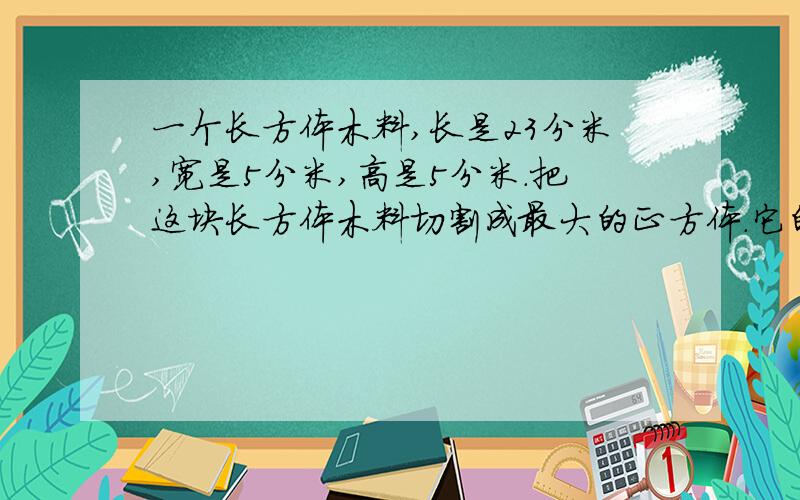 一个长方体木料,长是23分米,宽是5分米,高是5分米.把这块长方体木料切割成最大的正方体.它的体积是多少立方分米?最多能