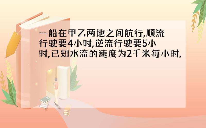 一船在甲乙两地之间航行,顺流行驶要4小时,逆流行驶要5小时,已知水流的速度为2千米每小时,