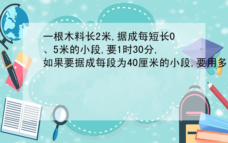 一根木料长2米,据成每短长0、5米的小段,要1时30分,如果要据成每段为40厘米的小段,要用多长时间