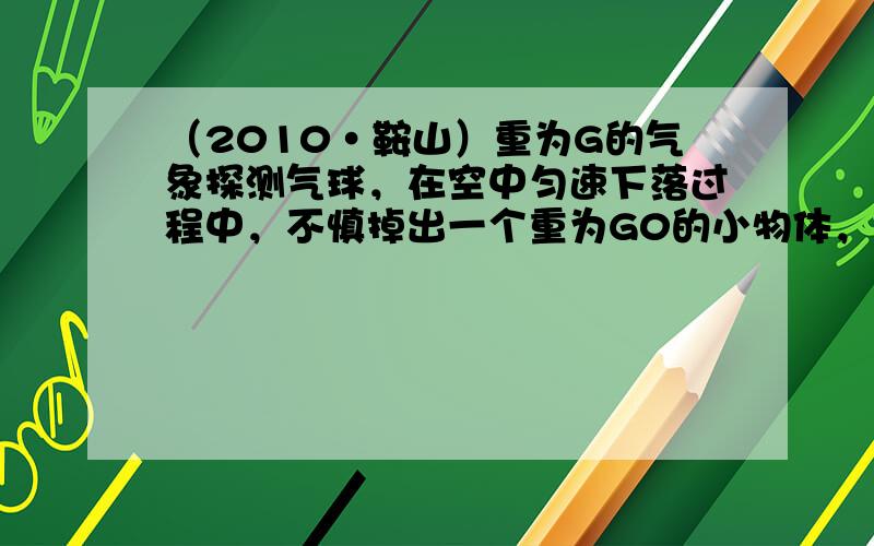 （2010•鞍山）重为G的气象探测气球，在空中匀速下落过程中，不慎掉出一个重为G0的小物体，之后气球又匀速上升，假若气球