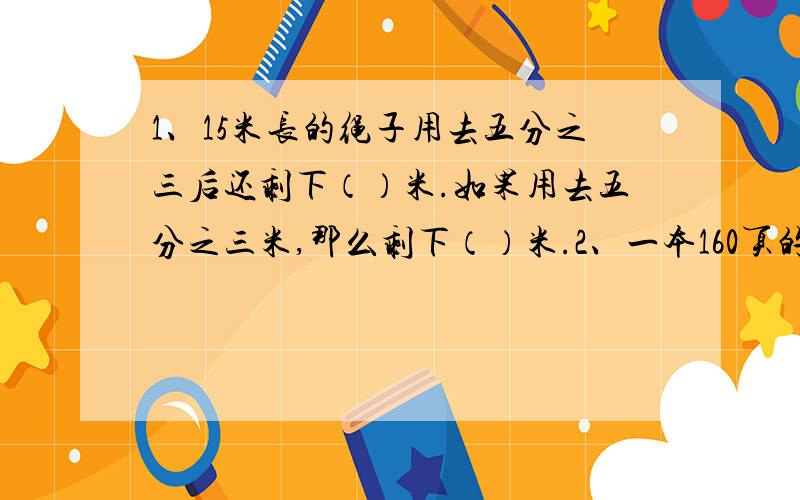 1、15米长的绳子用去五分之三后还剩下（）米.如果用去五分之三米,那么剩下（）米.2、一本160页的书,