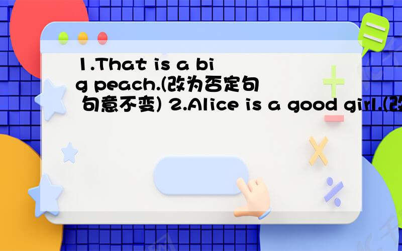 1.That is a big peach.(改为否定句 句意不变) 2.Alice is a good girl.(改