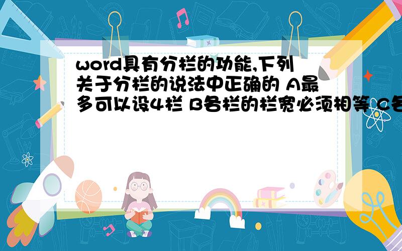 word具有分栏的功能,下列关于分栏的说法中正确的 A最多可以设4栏 B各栏的栏宽必须相等 C各栏