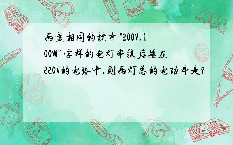 两盏相同的标有“200V,100W”字样的电灯串联后接在220V的电路中,则两灯总的电功率是?