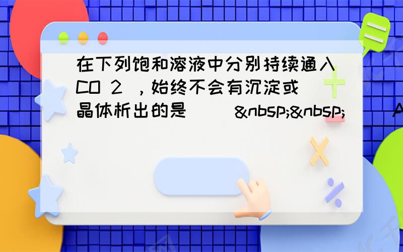 在下列饱和溶液中分别持续通入CO 2 ，始终不会有沉淀或晶体析出的是 (　  　) A．Na 2 S