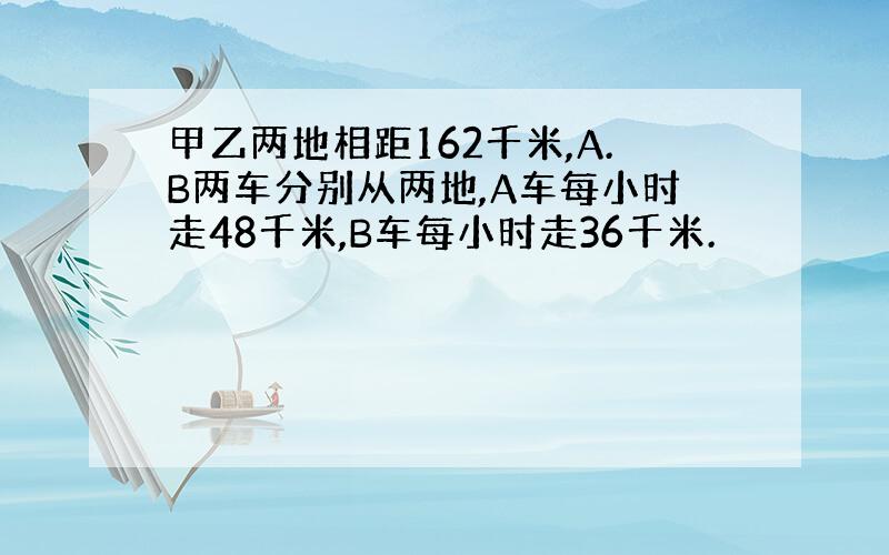 甲乙两地相距162千米,A.B两车分别从两地,A车每小时走48千米,B车每小时走36千米.