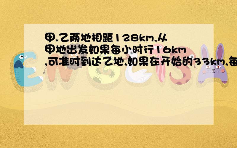 甲.乙两地相距128km,从甲地出发如果每小时行16km,可准时到达乙地,如果在开始的33km,每小时行11km,