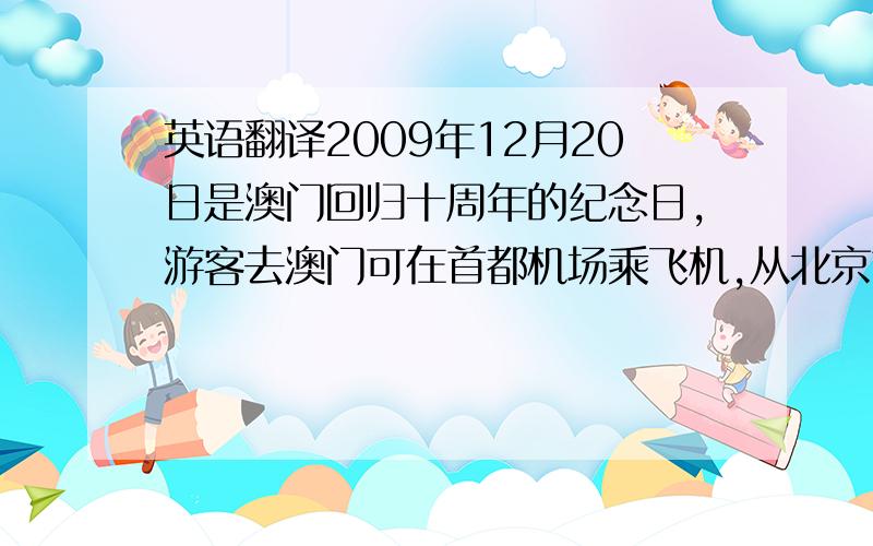 英语翻译2009年12月20日是澳门回归十周年的纪念日,游客去澳门可在首都机场乘飞机,从北京首都机场到澳门的机票大约是9