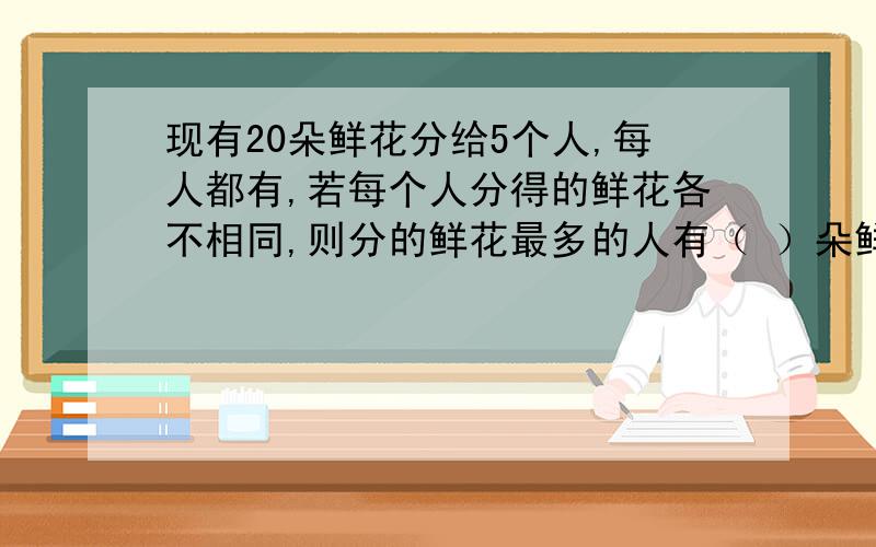 现有20朵鲜花分给5个人,每人都有,若每个人分得的鲜花各不相同,则分的鲜花最多的人有（ ）朵鲜花.