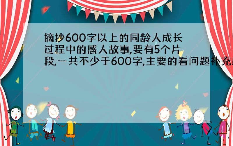 摘抄600字以上的同龄人成长过程中的感人故事,要有5个片段,一共不少于600字,主要的看问题补充!